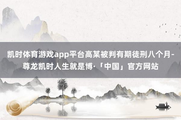 凯时体育游戏app平台高某被判有期徒刑八个月-尊龙凯时人生就是博·「中国」官方网站