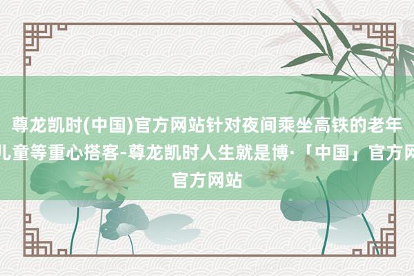 尊龙凯时(中国)官方网站针对夜间乘坐高铁的老年、儿童等重心搭客-尊龙凯时人生就是博·「中国」官方网站