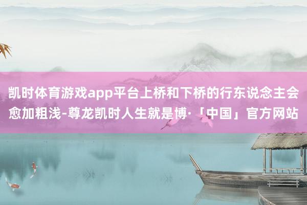 凯时体育游戏app平台上桥和下桥的行东说念主会愈加粗浅-尊龙凯时人生就是博·「中国」官方网站