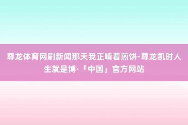 尊龙体育网刷新闻那天我正啃着煎饼-尊龙凯时人生就是博·「中国」官方网站