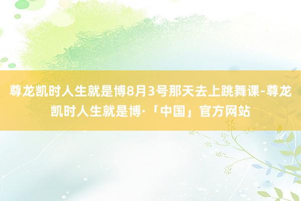 尊龙凯时人生就是博8月3号那天去上跳舞课-尊龙凯时人生就是博·「中国」官方网站