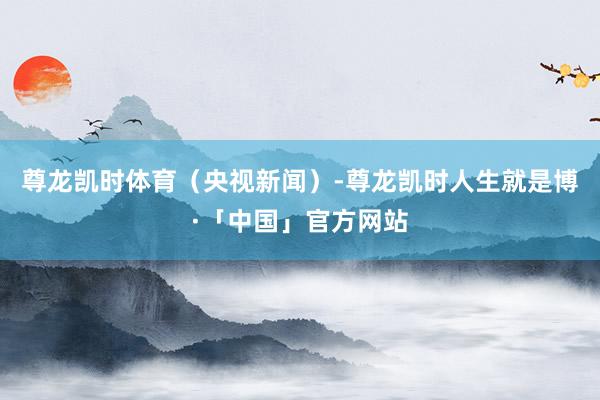 尊龙凯时体育（央视新闻）-尊龙凯时人生就是博·「中国」官方网站