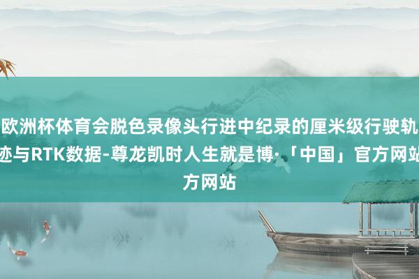 欧洲杯体育会脱色录像头行进中纪录的厘米级行驶轨迹与RTK数据-尊龙凯时人生就是博·「中国」官方网站