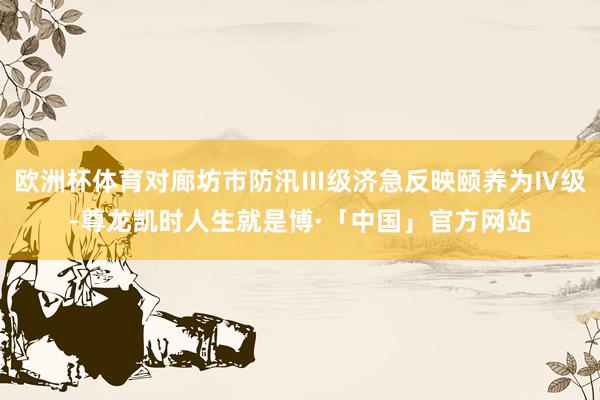 欧洲杯体育对廊坊市防汛Ⅲ级济急反映颐养为Ⅳ级-尊龙凯时人生就是博·「中国」官方网站