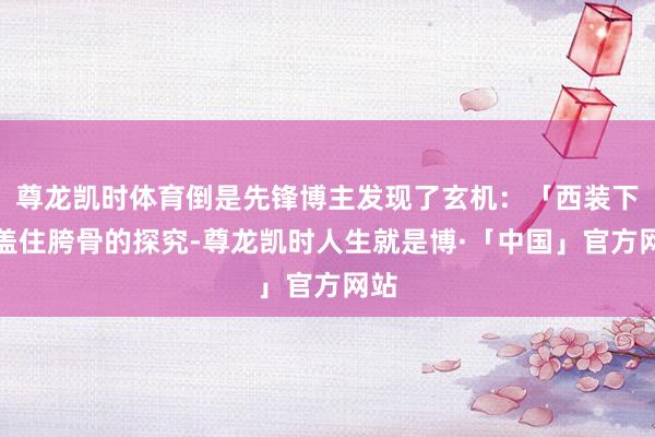 尊龙凯时体育倒是先锋博主发现了玄机：「西装下摆盖住胯骨的探究-尊龙凯时人生就是博·「中国」官方网站