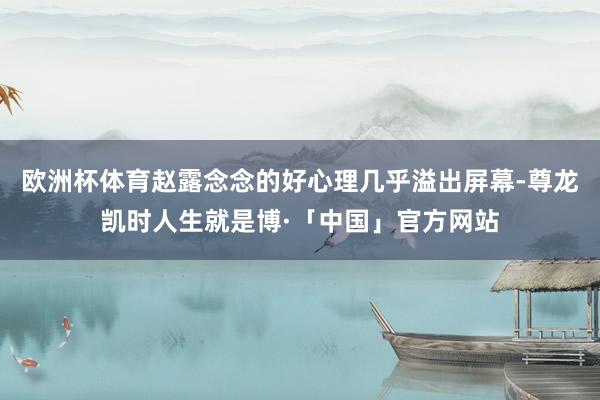 欧洲杯体育赵露念念的好心理几乎溢出屏幕-尊龙凯时人生就是博·「中国」官方网站