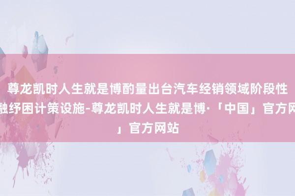 尊龙凯时人生就是博酌量出台汽车经销领域阶段性金融纾困计策设施-尊龙凯时人生就是博·「中国」官方网站