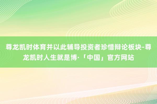 尊龙凯时体育并以此辅导投资者珍惜辩论板块-尊龙凯时人生就是博·「中国」官方网站