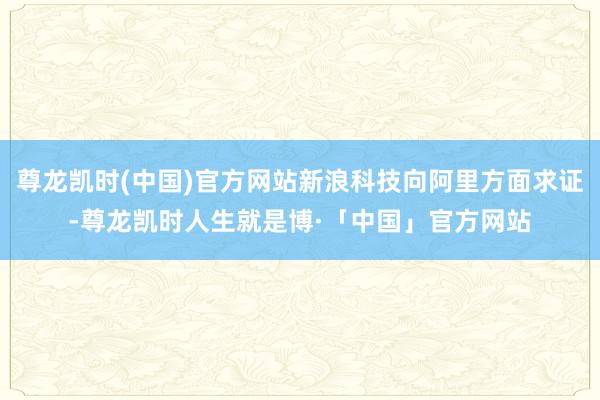 尊龙凯时(中国)官方网站新浪科技向阿里方面求证-尊龙凯时人生就是博·「中国」官方网站