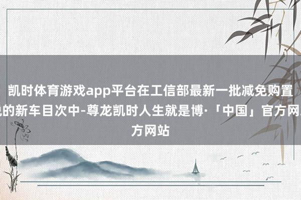 凯时体育游戏app平台在工信部最新一批减免购置税的新车目次中-尊龙凯时人生就是博·「中国」官方网站