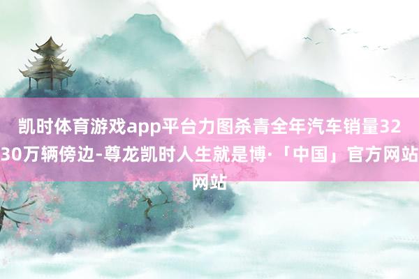 凯时体育游戏app平台力图杀青全年汽车销量3230万辆傍边-尊龙凯时人生就是博·「中国」官方网站