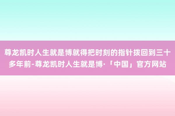 尊龙凯时人生就是博就得把时刻的指针拨回到三十多年前-尊龙凯时人生就是博·「中国」官方网站