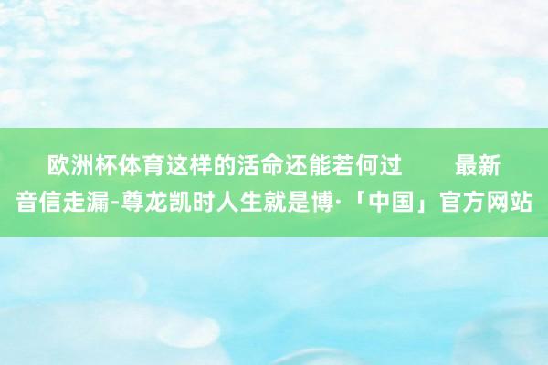 欧洲杯体育这样的活命还能若何过        最新音信走漏-尊龙凯时人生就是博·「中国」官方网站