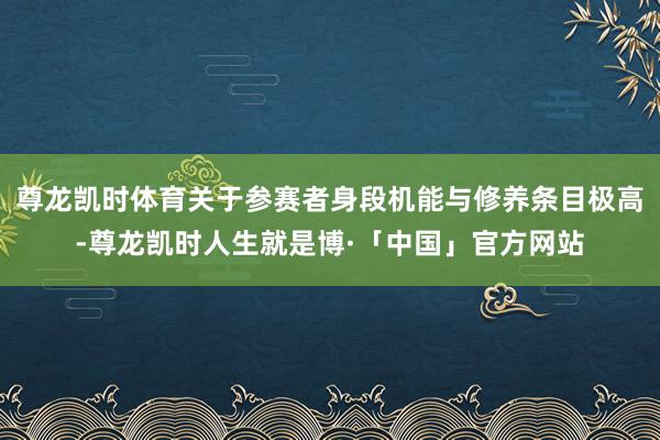 尊龙凯时体育关于参赛者身段机能与修养条目极高-尊龙凯时人生就是博·「中国」官方网站