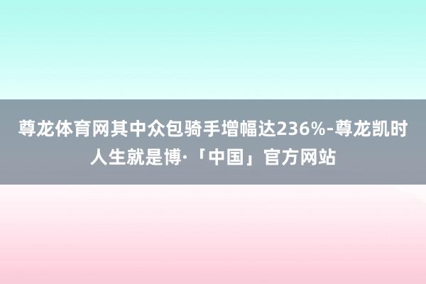 尊龙体育网其中众包骑手增幅达236%-尊龙凯时人生就是博·「中国」官方网站