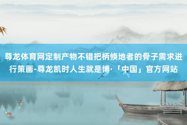 尊龙体育网定制产物不错把柄倏地者的骨子需求进行策画-尊龙凯时人生就是博·「中国」官方网站