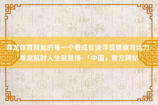 尊龙体育网她的每一个看成皆流浮现健康与活力-尊龙凯时人生就是博·「中国」官方网站