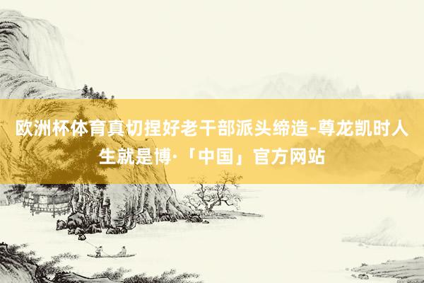 欧洲杯体育真切捏好老干部派头缔造-尊龙凯时人生就是博·「中国」官方网站
