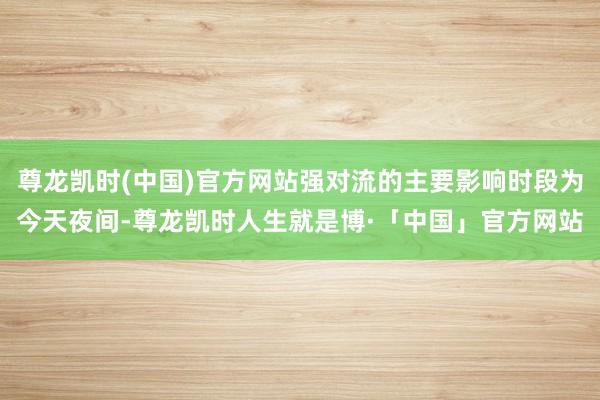 尊龙凯时(中国)官方网站强对流的主要影响时段为今天夜间-尊龙凯时人生就是博·「中国」官方网站