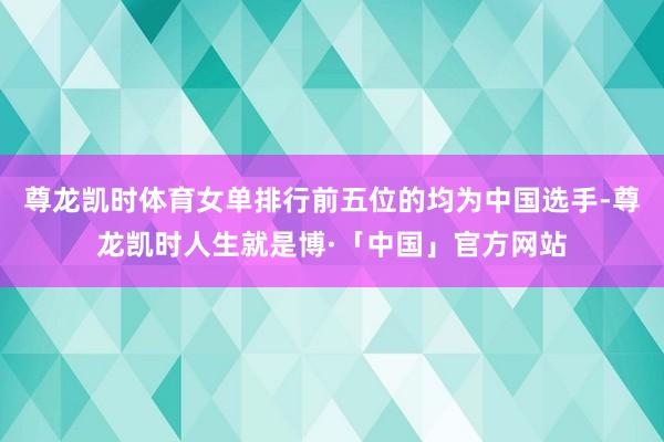 尊龙凯时体育女单排行前五位的均为中国选手-尊龙凯时人生就是博·「中国」官方网站