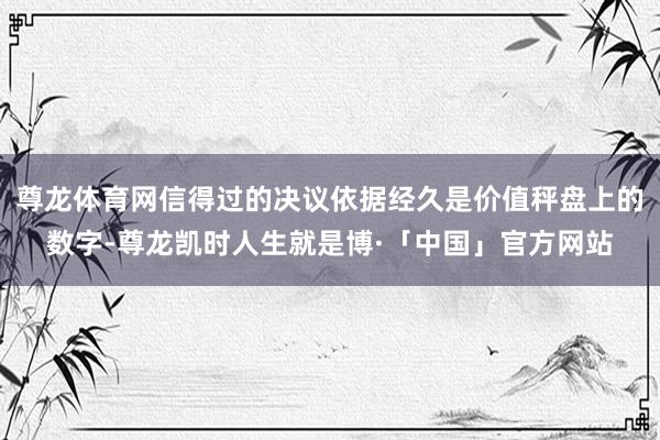 尊龙体育网信得过的决议依据经久是价值秤盘上的数字-尊龙凯时人生就是博·「中国」官方网站