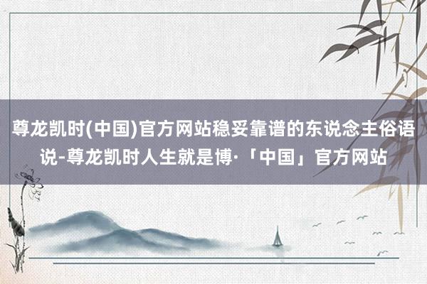 尊龙凯时(中国)官方网站稳妥靠谱的东说念主俗语说-尊龙凯时人生就是博·「中国」官方网站
