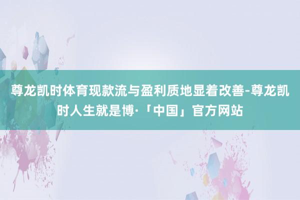 尊龙凯时体育现款流与盈利质地显着改善-尊龙凯时人生就是博·「中国」官方网站