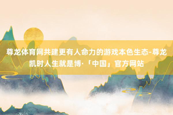 尊龙体育网共建更有人命力的游戏本色生态-尊龙凯时人生就是博·「中国」官方网站
