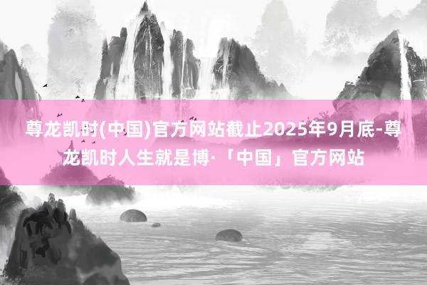 尊龙凯时(中国)官方网站截止2025年9月底-尊龙凯时人生就是博·「中国」官方网站