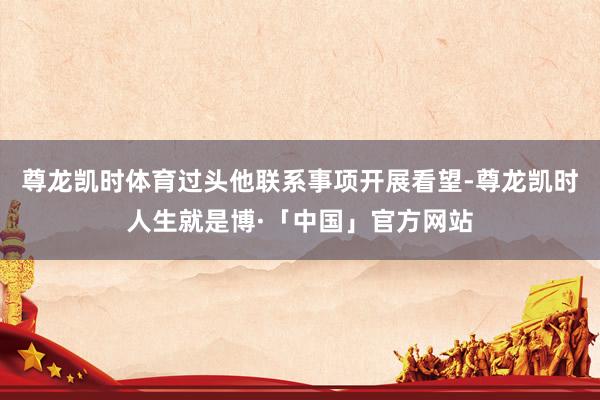 尊龙凯时体育过头他联系事项开展看望-尊龙凯时人生就是博·「中国」官方网站