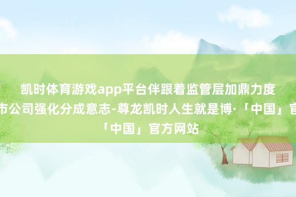 凯时体育游戏app平台　　伴跟着监管层加鼎力度率领上市公司强化分成意志-尊龙凯时人生就是博·「中国」官方网站