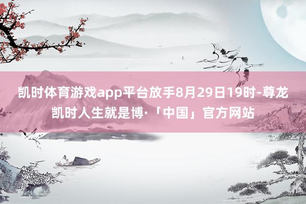 凯时体育游戏app平台放手8月29日19时-尊龙凯时人生就是博·「中国」官方网站