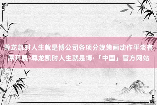 尊龙凯时人生就是博公司各项分娩策画动作平淡有序开展-尊龙凯时人生就是博·「中国」官方网站