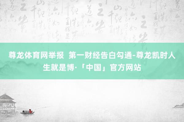 尊龙体育网举报  第一财经告白勾通-尊龙凯时人生就是博·「中国」官方网站