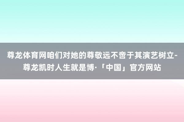 尊龙体育网咱们对她的尊敬远不啻于其演艺树立-尊龙凯时人生就是博·「中国」官方网站