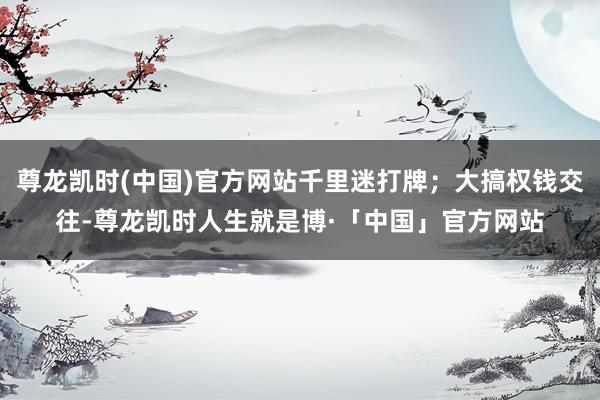 尊龙凯时(中国)官方网站千里迷打牌；大搞权钱交往-尊龙凯时人生就是博·「中国」官方网站