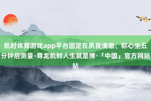 凯时体育游戏app平台固定在夙夜清澈、称心坐五分钟后测量-尊龙凯时人生就是博·「中国」官方网站