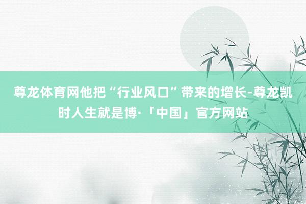 尊龙体育网他把“行业风口”带来的增长-尊龙凯时人生就是博·「中国」官方网站