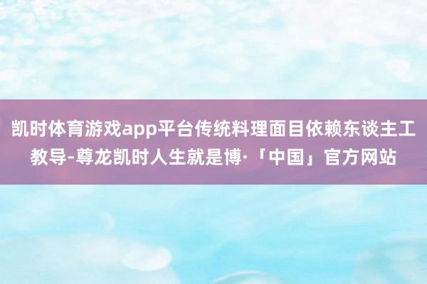 凯时体育游戏app平台传统料理面目依赖东谈主工教导-尊龙凯时人生就是博·「中国」官方网站
