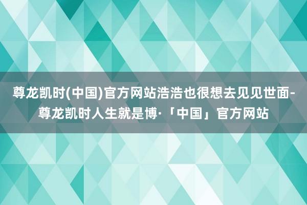 尊龙凯时(中国)官方网站浩浩也很想去见见世面-尊龙凯时人生就是博·「中国」官方网站