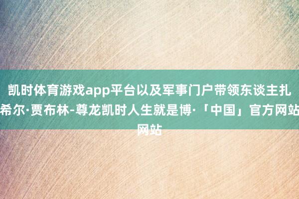 凯时体育游戏app平台以及军事门户带领东谈主扎希尔·贾布林-尊龙凯时人生就是博·「中国」官方网站