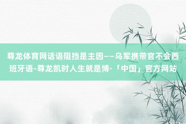 尊龙体育网话语阻挡是主因——乌军携带官不会西班牙语-尊龙凯时人生就是博·「中国」官方网站