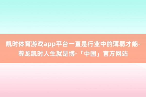凯时体育游戏app平台一直是行业中的薄弱才能-尊龙凯时人生就是博·「中国」官方网站