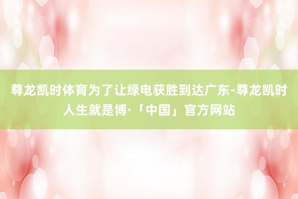 尊龙凯时体育　　为了让绿电获胜到达广东-尊龙凯时人生就是博·「中国」官方网站