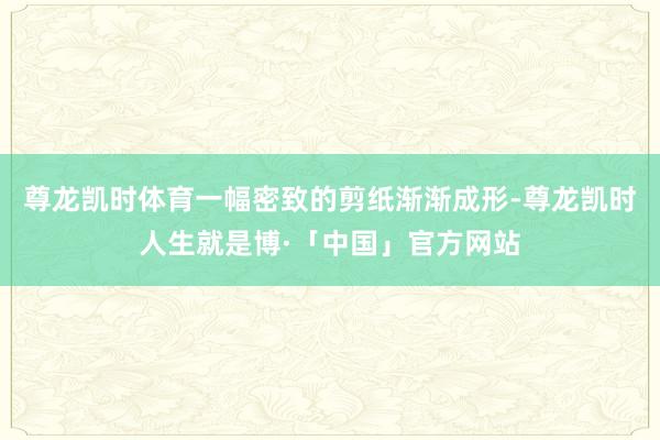 尊龙凯时体育一幅密致的剪纸渐渐成形-尊龙凯时人生就是博·「中国」官方网站