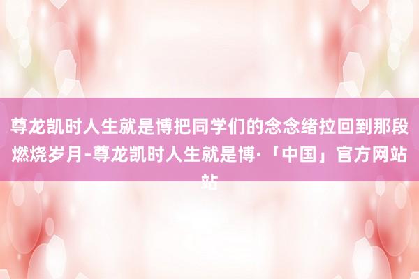 尊龙凯时人生就是博把同学们的念念绪拉回到那段燃烧岁月-尊龙凯时人生就是博·「中国」官方网站