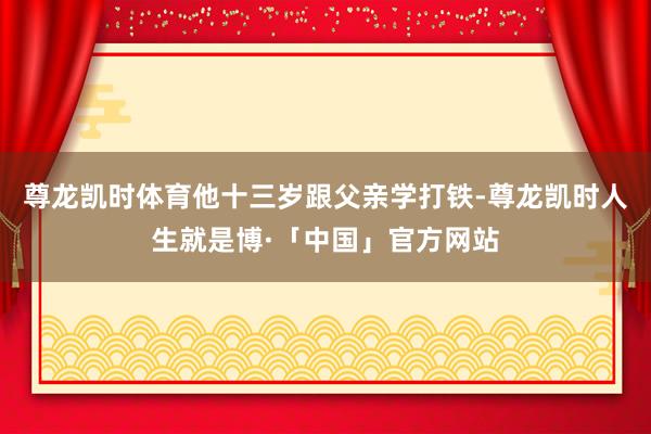 尊龙凯时体育他十三岁跟父亲学打铁-尊龙凯时人生就是博·「中国」官方网站