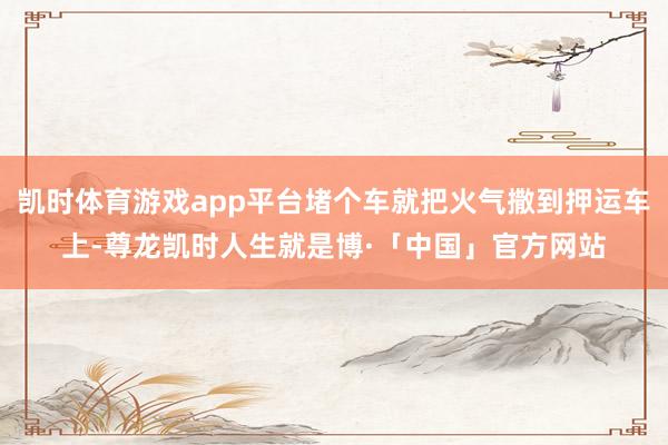 凯时体育游戏app平台堵个车就把火气撒到押运车上-尊龙凯时人生就是博·「中国」官方网站