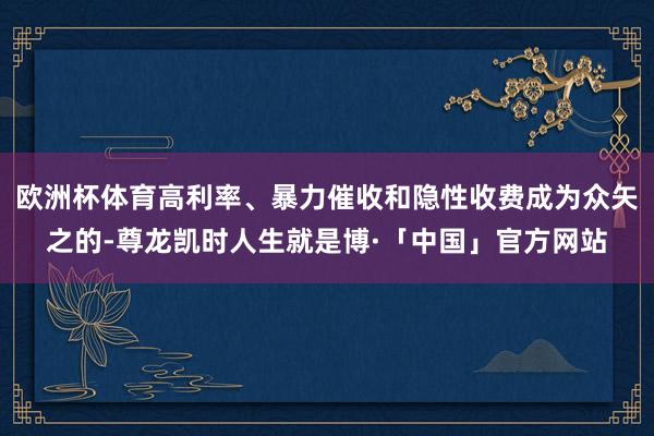 欧洲杯体育高利率、暴力催收和隐性收费成为众矢之的-尊龙凯时人生就是博·「中国」官方网站