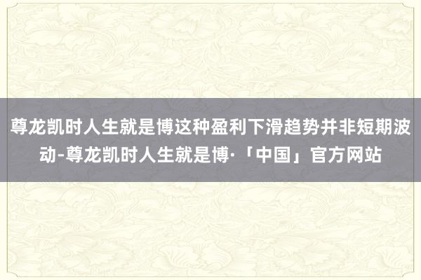 尊龙凯时人生就是博这种盈利下滑趋势并非短期波动-尊龙凯时人生就是博·「中国」官方网站